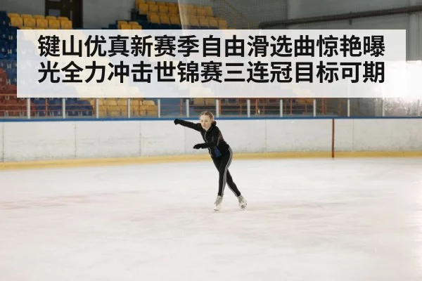 键山优真新赛季自由滑选曲惊艳曝光全力冲击世锦赛三连冠目标可期