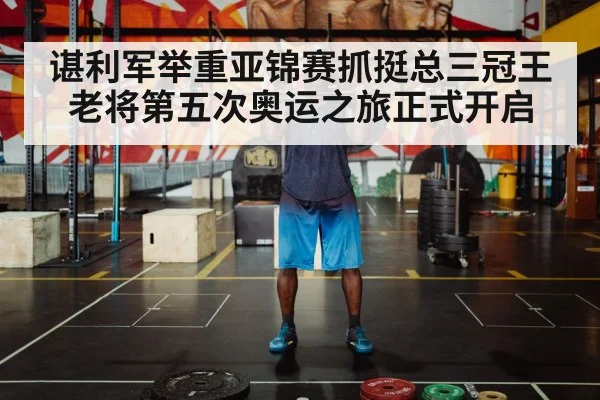 谌利军举重亚锦赛抓挺总三冠王 老将第五次奥运之旅正式开启