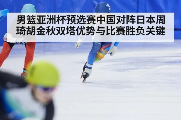 男篮亚洲杯预选赛中国对阵日本周琦胡金秋双塔优势与比赛胜负关键