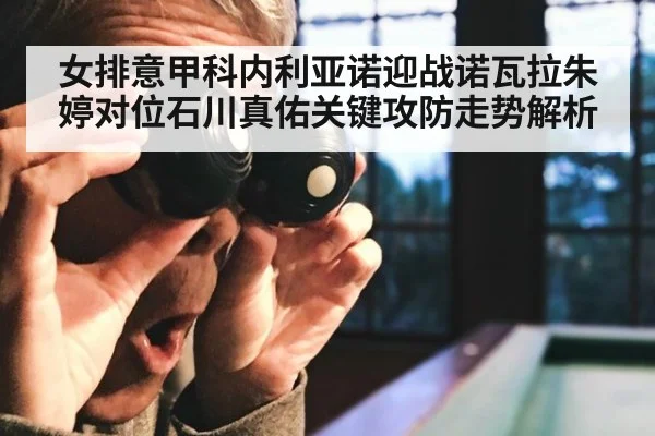 女排意甲科内利亚诺迎战诺瓦拉朱婷对位石川真佑关键攻防走势解析